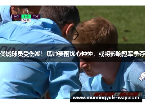 曼城球员受伤潮！瓜帅赛前忧心忡忡，或将影响冠军争夺