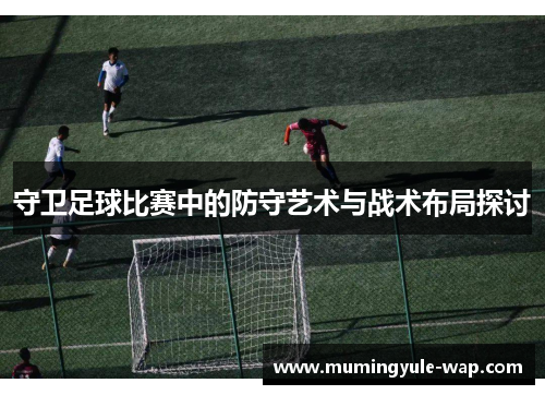 守卫足球比赛中的防守艺术与战术布局探讨