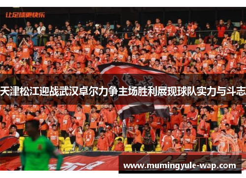 天津松江迎战武汉卓尔力争主场胜利展现球队实力与斗志