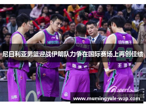 尼日利亚男篮迎战伊朗队力争在国际赛场上再创佳绩