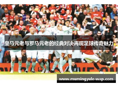 皇马元老与罗马元老的经典对决再现足球传奇魅力