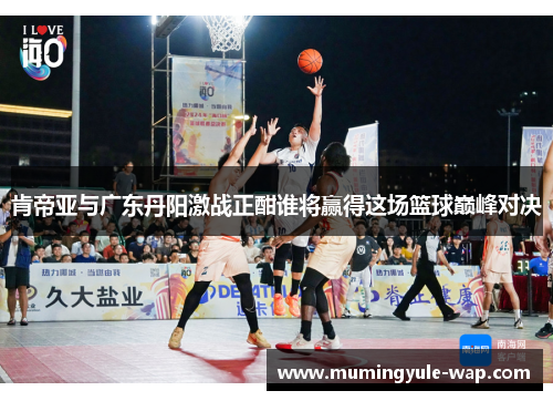 肯帝亚与广东丹阳激战正酣谁将赢得这场篮球巅峰对决